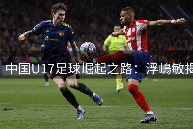 中国U17足球崛起之路：浮嶋敏揭秘青训升级密码