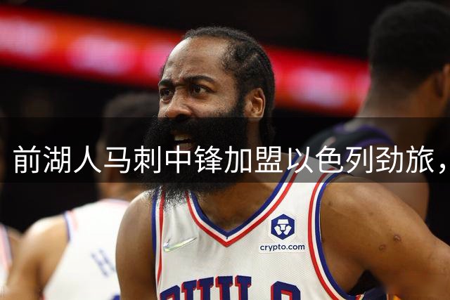 前湖人马刺中锋加盟以色列劲旅，西甲赛季表现相当出色