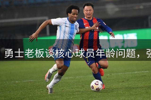 勇士老板谈核心球员年龄问题，强调保持竞争力决心