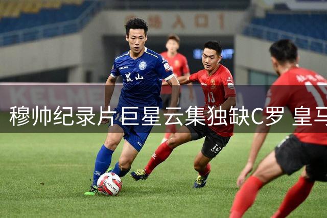 穆帅纪录片巨星云集独缺C罗 皇马岁月留白引热议
