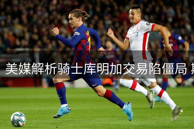 美媒解析骑士库明加交易陷僵局 斯特鲁斯难成老鹰理想筹码