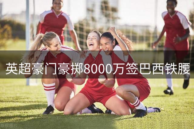 英超豪门豪掷8000万签巴西铁腰 阿森纳终获梦寐以求的中场指挥官