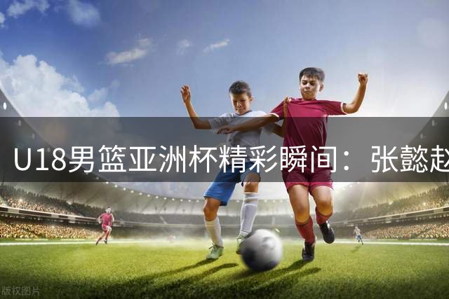 U18男篮亚洲杯精彩瞬间：张懿赵杰献霸气双手灌篮